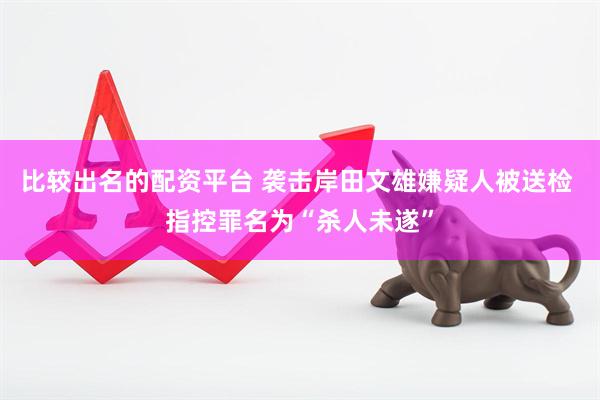 比较出名的配资平台 袭击岸田文雄嫌疑人被送检 指控罪名为“杀人未遂”