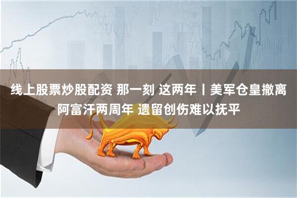 线上股票炒股配资 那一刻 这两年丨美军仓皇撤离阿富汗两周年 遗留创伤难以抚平