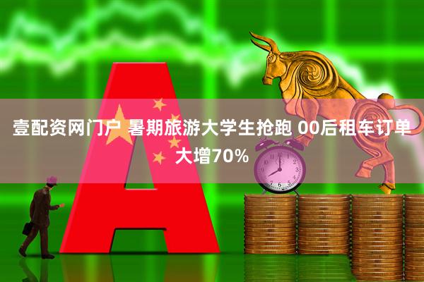 壹配资网门户 暑期旅游大学生抢跑 00后租车订单大增70%