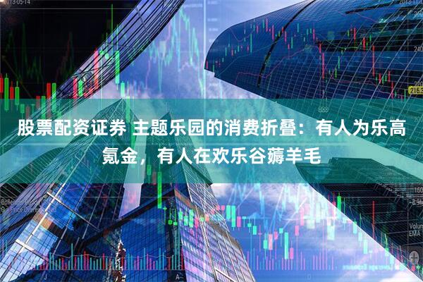 股票配资证券 主题乐园的消费折叠：有人为乐高氪金，有人在欢乐谷薅羊毛