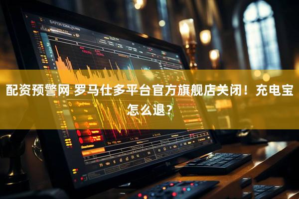 配资预警网 罗马仕多平台官方旗舰店关闭！充电宝怎么退？