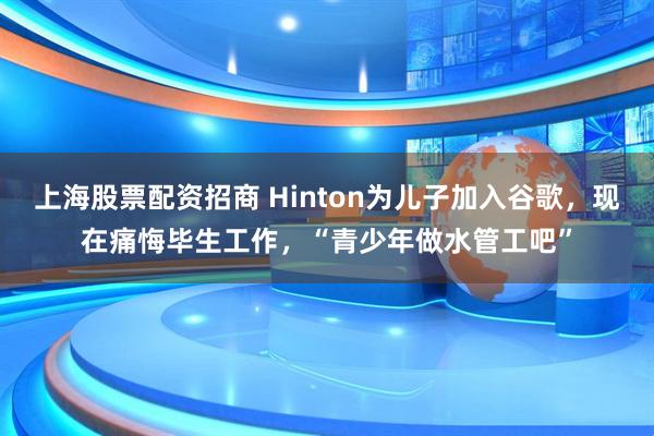 上海股票配资招商 Hinton为儿子加入谷歌，现在痛悔毕生工作，“青少年做水管工吧”