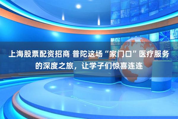 上海股票配资招商 普陀这场“家门口”医疗服务的深度之旅，让学子们惊喜连连