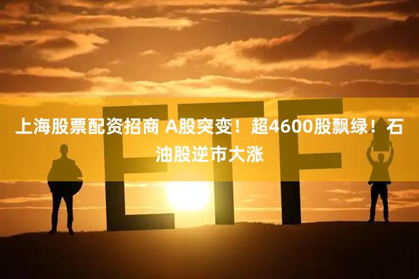 上海股票配资招商 A股突变！超4600股飘绿！石油股逆市大涨