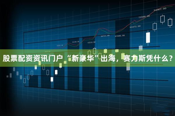 股票配资资讯门户 “新豪华”出海，赛力斯凭什么？