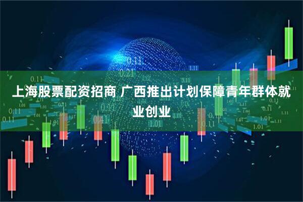 上海股票配资招商 广西推出计划保障青年群体就业创业