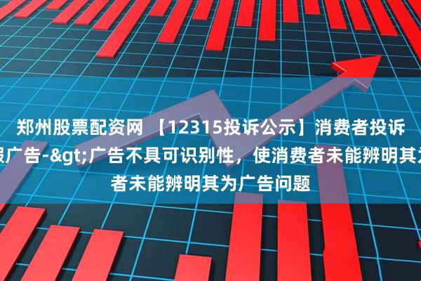 郑州股票配资网 【12315投诉公示】消费者投诉跨境通虚假广告->广告不具可识别性，使消费者未能辨明其为广告问题