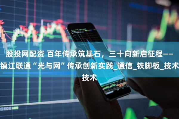 股投网配资 百年传承筑基石，三十向新启征程——镇江联通“光与网”传承创新实践_通信_铁脚板_技术