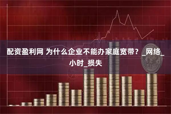 配资盈利网 为什么企业不能办家庭宽带？_网络_小时_损失