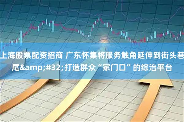 上海股票配资招商 广东怀集将服务触角延伸到街头巷尾&#32;打造群众“家门口”的综治平台