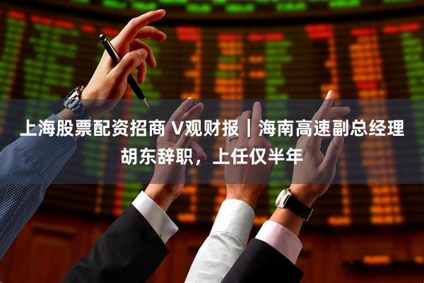 上海股票配资招商 V观财报｜海南高速副总经理胡东辞职，上任仅半年