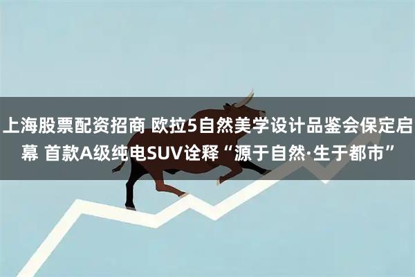 上海股票配资招商 欧拉5自然美学设计品鉴会保定启幕 首款A级纯电SUV诠释“源于自然·生于都市”