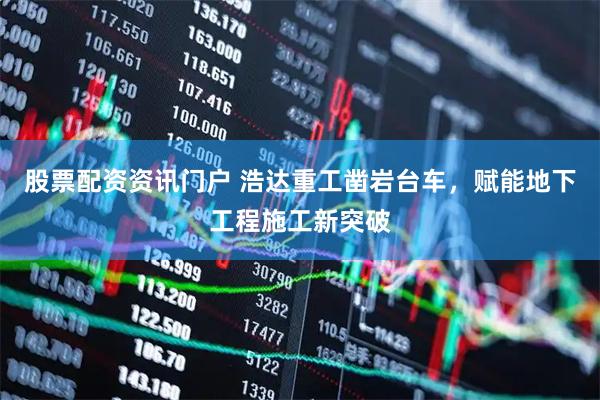 股票配资资讯门户 浩达重工凿岩台车，赋能地下工程施工新突破