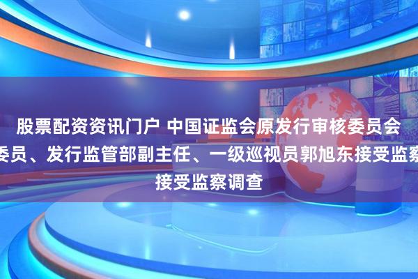 股票配资资讯门户 中国证监会原发行审核委员会主任委员、发行监管部副主任、一级巡视员郭旭东接受监察调查