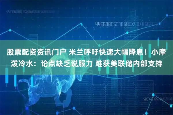 股票配资资讯门户 米兰呼吁快速大幅降息！小摩泼冷水：论点缺乏说服力 难获美联储内部支持