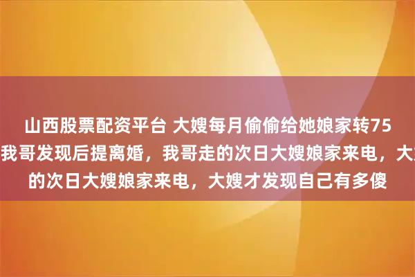 山西股票配资平台 大嫂每月偷偷给她娘家转75000元还房贷车贷，我哥发现后提离婚，我哥走的次日大嫂娘家来电，大嫂才发现自己有多傻
