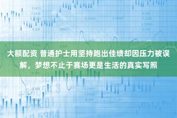 大额配资 普通护士用坚持跑出佳绩却因压力被误解，梦想不止于赛场更是生活的真实写照