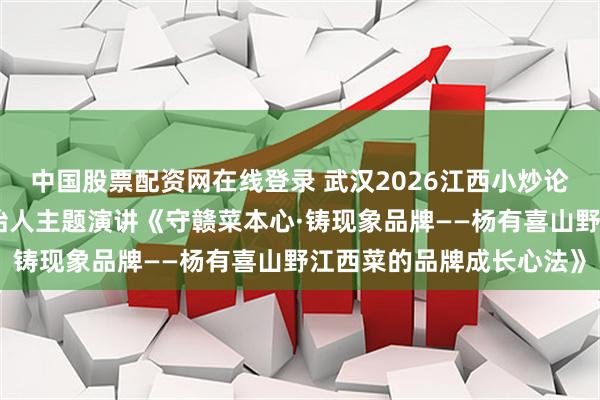 中国股票配资网在线登录 武汉2026江西小炒论坛杨有喜江西菜联合创始人主题演讲《守赣菜本心·铸现象品牌——杨有喜山野江西菜的品牌成长心法》