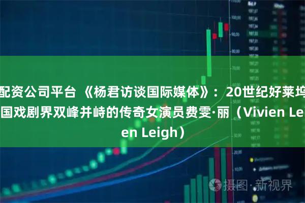 配资公司平台 《杨君访谈国际媒体》:20世纪好莱坞与英国戏剧界双峰并峙的传奇女演员费雯·丽(Vivien Leigh)