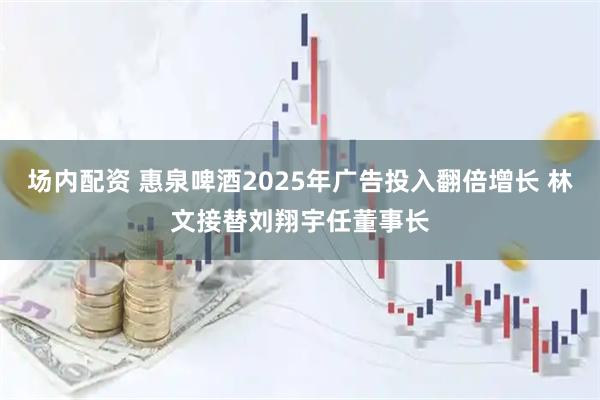场内配资 惠泉啤酒2025年广告投入翻倍增长 林文接替刘翔宇任董事长