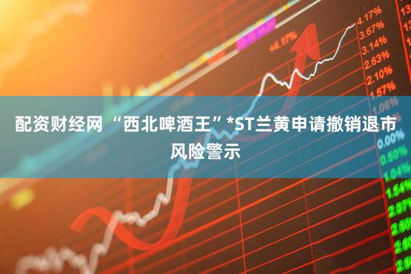 配资财经网 “西北啤酒王”*ST兰黄申请撤销退市风险警示