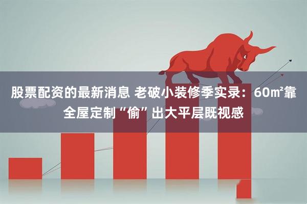 股票配资的最新消息 老破小装修季实录：60㎡靠全屋定制“偷”出大平层既视感