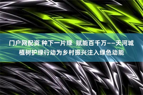 门户网配资 种下一片绿  赋能百千万——天河城植树护绿行动为乡村振兴注入绿色动能