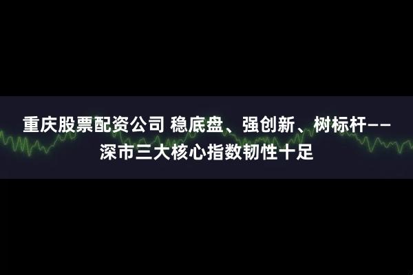 重庆股票配资公司 稳底盘、强创新、树标杆——深市三大核心指数韧性十足
