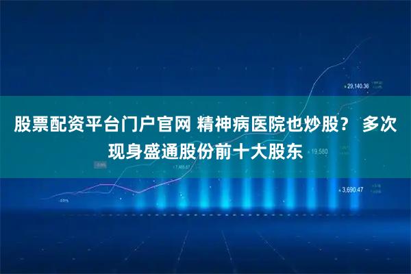 股票配资平台门户官网 精神病医院也炒股？ 多次现身盛通股份前十大股东