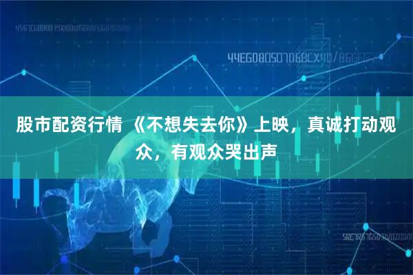 股市配资行情 《不想失去你》上映，真诚打动观众，有观众哭出声