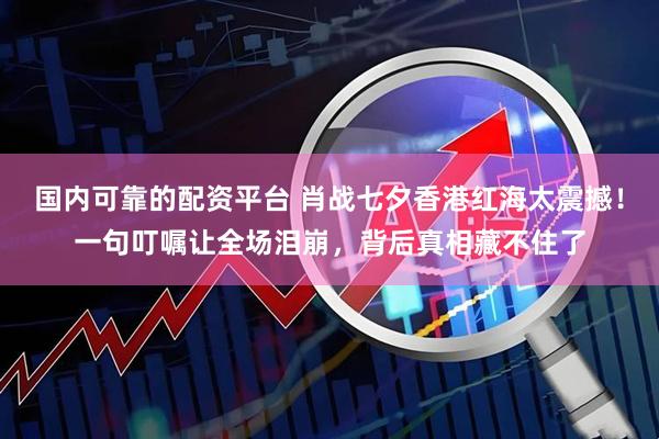 国内可靠的配资平台 肖战七夕香港红海太震撼！一句叮嘱让全场泪崩，背后真相藏不住了