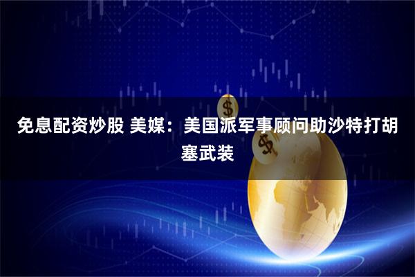 免息配资炒股 美媒：美国派军事顾问助沙特打胡塞武装