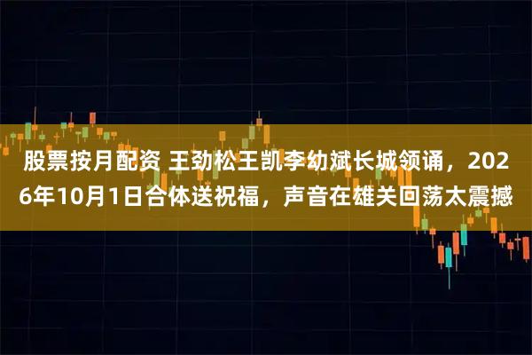 股票按月配资 王劲松王凯李幼斌长城领诵，2026年10月1日合体送祝福，声音在雄关回荡太震撼